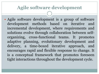 Agile software development
 Agile software development is a group of software

development methods based on iterative and
incremental development, where requirements and
solutions evolve through collaboration between selforganizing, cross-functional teams. It promotes
adaptive planning, evolutionary development and
delivery, a time-boxed iterative approach, and
encourages rapid and flexible response to change. It
is a conceptual framework that promotes foreseen
tight interactions throughout the development cycle.

 