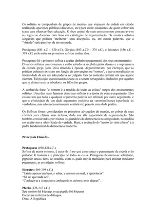 Os sofistas se compunham de grupos de mestres que viajavam de cidade em cidade
realizando aparições públicas (discursos, etc) para atrair estudantes, de quem cobravam
taxas para oferecer-lhes educação. O foco central de seus ensinamentos concentrava-se
no logos ou discurso, com foco em estratégias de argumentação. Os mestres sofistas
alegavam que podiam "melhorar" seus discípulos, ou, em outras palavras, que a
"virtude" seria passível de ser ensinada.

Protágoras (481 a.C – 420 a.C), Górgias (483 a.C0 – 376 a.C), e Isócrates (436 a.C –
338 a.C) estão entre os primeiros sofistas conhecidos.

Protagoras foi o primeiro sofista a aceitar dinheiro (pagamento) dos seus ensinamentos
Diversos sofistas questionaram a então sabedoria recebida pelos deuses e a supremacia
da cultura grega (uma idéia absoluta à época). Argumentavam, por exemplo, que as
práticas culturais existiam em função de convenções ou "nomos", e que a moralidade ou
imoralidade de um ato não poderia ser julgada fora do contexto cultural em que aquele
ocorreu. Tal posição questionadora levou-os a serem perseguidos, inclusive, por aqueles
que se diziam amar a sabedoria: os filósofos gregos.

A conhecida frase "o homem é a medida de todas as coisas" surgiu dos ensinamentos
sofistas. Uma das mais famosas doutrinas sofistas é a teoria do contra-argumento. Eles
ensinavam que todo e qualquer argumento poderia ser refutado por outro argumento, e
que a efetividade de um dado argumento residiria na verossimilhança (aparência de
verdadeiro, mas não necessariamente verdadeiro) perante uma dada platéia.

Os Sofistas foram considerados os primeiros advogados do mundo, ao cobrar de seus
clientes para efetuar suas defesas, dada sua alta capacidade de argumentação. São
também considerados por muitos os guardiões da democracia na antiguidade, na medida
em aceitavam a relatividade da verdade. Hoje, a aceitação do "ponto de vista alheio" é a
pedra fundamental da democracia moderna.


Principais Filósofos


Protágoras (490-421a.C.)
Sofista de maior renome, é autor da frase que caracteriza o pensamento da escola e do
período: O homem é o princípio de todas as coisa. Protágoras destacou-se sobretudo,
pppooor seusss dons de oratória, com os quais movia multidões para ensinar mediante
pagamento, as estratégias sofistas

Sócrates (469-399 a.C.)
“Existe apenas um bem, o saber, e apenas um mal, a ignorância”.
“Só sei que nada sei”.
“Conhece-te a ti mesmo e conhecerás o universo e os deuses”.

Platão (428-347 a.C.)
Seu mentor foi Sócrates e seu pupilo foi Sócrates
Escreveu na forma de diálogos.
Obra: A República
 