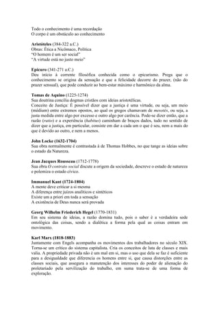 Todo o conhecimento é uma recordação
O corpo é um obstáculo ao conhecimento

Aristóteles (384-322 a.C.)
Obras: Ética a Nicômaco, Política
“O homem é um ser social”
“A virtude está no justo meio”

Epícuro (341-271 a.C.)
Deu início à corrente filosófica conhecida como o epicurismo. Prega que o
conhecimento se origina da sensação e que a felicidade decorre do prazer, (não do
prazer sensual), que pode conduzir ao bem-estar máximo e harmônico da alma.

Tomas de Aquino (1225-1274)
Sua doutrina concilia dogmas cristãos com ideias aristotélicas.
Conceito de Justiça: É possível dizer que a justiça é uma virtude, ou seja, um meio
(médium) entre extremos opostos, ao qual os gregos chamavam de mesotés, ou seja, a
justa medida entre algo por excesso e outro algo por carência. Pode-se dizer então, que a
razão (ratio) e a experiência (habitus) caminham de braços dados, tudo no sentido de
dizer que a justiça, em particular, consiste em dar a cada um o que é seu, nem a mais do
que é devido ao outro, e nem a menos.

John Locke (1632-1704)
Sua obra normalmente é contrastada à de Thomas Hobbes, no que tange as ideias sobre
o estado da Natureza.

Jean Jacques Rousseau (1712-1778)
Sua obra O contrato social discute a origem da sociedade, descreve o estado de natureza
e polemiza o estado cívico.

Immanuel Kant (1724-1804)
A mente deve criticar a si mesma
A diferença entre juízos analíticos e sintéticos
Existe um a priori em toda a sensação
A existência de Deus nunca será provada

Georg Wilhelm Friederich Hegel (1770-1831)
Em seu sistema de ideias, a razão domina tudo, pois o saber é a verdadeira sede
ontológica das coisas, sendo a dialética a forma pela qual as coisas entram em
movimento.

Karl Marx (1818-1883)
Juntamente com Engels acompanha os movimentos dos trabalhadores no século XIX.
Torna-se um crítico do sistema capitalista. Cria os conceitos de luta de classes e mais
valia. A propriedade privada não é um mal em si, mas o uso que dela se faz é suficiente
para a desigualdade que diferencia os homens entre si, que causa distorções entre as
classes sociais, que assegura a manutenção dos interesses do poder de alienação do
proletariado pela servilização do trabalho, em suma trata-se de uma forma de
exploração.
 