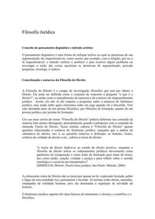 Filosofia Jurídica


Conceito de pensamento dogmático e método zetético

O pensamento dogmático é uma forma de enfoque teórico no qual as premissas de sua
argumentação são inquestionáveis, como ocorre, por exemplo, com a religião, por ser a
fé inquestionável; o método zetético é analítico e para resolver algum problema ou
investigar a razão das coisas questiona as premissas de argumentação, procede
pesquisas, investiga, é céptico.


Conceituação e natureza da Filosofia do Direito


A Filosofia do Direito é o campo de investigação filosófica que tem por objeto o
Direito. Ela pode ser definida como o conjunto de respostas à pergunta “o que é o
direito?”, ou ainda como o entendimento da natureza e do contexto do empreendimento
jurídico. Assim, ela não só diz respeito a perguntas sobre a natureza do fenômeno
jurídico, mas ainda sobre quais elementos estão em jogo quando ele é discutido. Tem
sido abordada tanto de um prisma filosófico, por filósofos de formação, quanto de um
prisma jurídico, por juristas de formação.

Um uso mais estrito do termo "Filosofia do Direito" poderia delimitar seu conteúdo de
maneira bem menos abrangente, principalmente quando contraposto com o conteúdo de
chamada Teoria do Direito. Nesse sentido, caberia à "Filosofia do Direito" apenas
questões relacionadas à essência do fenômeno jurídico, enquanto que a análise da
substância do direito, isto é, as questões relativas à definição, as funções, fontes,
critérios de validade do direito e etc., caberia à teoria do direito.


            "a teoria do direito dedica-se ao estudo do direito positivo, enquanto a
            filosofia do direito utiliza os ordenamentos jurídicos tão-somente como
            parâmetro de comparação e como fonte de ilustração para tratar de temas,
            tais como poder, coação, verdade e justiça e para refletir sobre o sentido
            ontológico e social do ato interpretativo"
            (DIMOULIS, Dimitri. Positivismo jurídico. Sao Paulo: Método, 2006)


As dimensões totais do Direito não se encerram apenas na lei, expressão limitada, pobre
e fugaz de uma realidade rica, permanente e fecunda. As normas estão cheias, saturadas,
empapadas de realidade humana, pois são destinadas à regulação da atividade do
homem.

O fenômeno jurídico suporta três tipos básicos de tratamento: o técnico, o científico e o
filosófico.
 