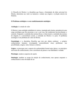 A Filosofia do Direito é a disciplina que busca a formulação da ideia universal do
Direito, determina seu valor ou natureza e estuda sua origem e evolução através da
História.


O Problema axiológico e o seu condicionamento ontológico


Axiologia é o estudo do valor

O Direito é uma realidade embebida de valores, imantada pela Justiça, portadora de uma
carga axiológica que lhe pressiona o ser e, por isso, lhe condiciona inevitavelmente o
conceito. Enquanto o conteúdo das normas éticas e o bem moral, o conteúdo das normas
de etiqueta é a conveniência social, o conteúdo do Direito é o justo. O problema
axiológico é um problema do valor do Direito.

Gnosiologia: é a disciplina filosófica que tem por objeto conhecer o próprio
conhecimento humano, investigando essencialmente cinco problemas: sua
possibilidade, origem, valor, formas e critérios.

Lógica: se preocupa com o aspecto da conformidade formal entre ideias e os princípios
universais do conhecimento, com a ocorrência do pensar e sua fidelidade à verdade.

Psicologia: estuda os aspectos do sujeito

Ontologia: também se ocupa da relação do conhecimento, mas apenas enquanto o
conhecimento é uma atividade do ser
 