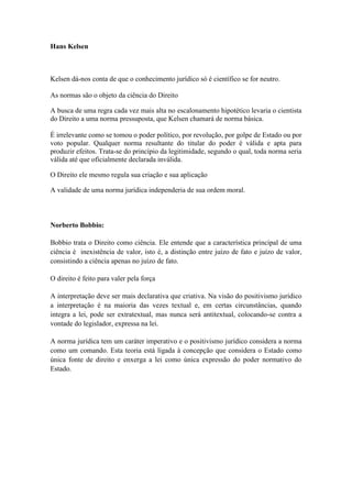 Hans Kelsen



Kelsen dá-nos conta de que o conhecimento jurídico só é científico se for neutro.

As normas são o objeto da ciência do Direito

A busca de uma regra cada vez mais alta no escalonamento hipotético levaria o cientista
do Direito a uma norma pressuposta, que Kelsen chamará de norma básica.

É irrelevante como se tomou o poder político, por revolução, por golpe de Estado ou por
voto popular. Qualquer norma resultante do titular do poder é válida e apta para
produzir efeitos. Trata-se do princípio da legitimidade, segundo o qual, toda norma seria
válida até que oficialmente declarada inválida.

O Direito ele mesmo regula sua criação e sua aplicação

A validade de uma norma jurídica independeria de sua ordem moral.



Norberto Bobbio:

Bobbio trata o Direito como ciência. Ele entende que a característica principal de uma
ciência é inexistência de valor, isto é, a distinção entre juízo de fato e juízo de valor,
consistindo a ciência apenas no juízo de fato.

O direito é feito para valer pela força

A interpretação deve ser mais declarativa que criativa. Na visão do positivismo jurídico
a interpretação é na maioria das vezes textual e, em certas circunstâncias, quando
integra a lei, pode ser extratextual, mas nunca será antitextual, colocando-se contra a
vontade do legislador, expressa na lei.

A norma jurídica tem um caráter imperativo e o positivismo jurídico considera a norma
como um comando. Esta teoria está ligada à concepção que considera o Estado como
única fonte de direito e enxerga a lei como única expressão do poder normativo do
Estado.
 