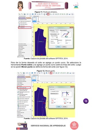 10
Figura 11. Punto en el tramo.
|
Fuente: Captura de pantalla del software OPTITEX, 2014.
Para dar la forma deseada al corte se agrega un punto curvo. Se selecciona la
herramienta Punto sobre y se agrega un punto curvo sobre la línea del corte. Luego
en la opción Mover punto se define la forma del corte (ver figura 12).
Figura 12. Mover punto.
Fuente: Captura de pantalla del software OPTITEX, 2014.
 