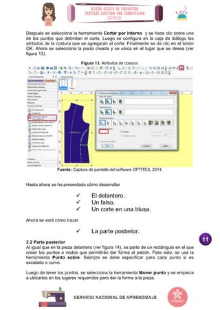 11
Después se selecciona la herramienta Cortar por interno y se hace clic sobre uno
de los puntos que delimitan el corte. Luego se configura en la caja de diálogo los
atributos de la costura que se agregarán al corte. Finalmente se da clic en el botón
OK. Ahora se selecciona la pieza creada y se ubica en el lugar que se desea (ver
figura 13).
Figura 13. Atributos de costura.
Fuente: Captura de pantalla del software OPTITEX, 2014.
Hasta ahora se ha presentado cómo desarrollar
 El delantero.
 Un falso.
 Un corte en una blusa.
Ahora se verá cómo trazar
 La parte posterior.
2.2 Parte posterior
Al igual que en la pieza delantera (ver figura 14), se parte de un rectángulo en el que
crean los puntos o nodos que permitirán dar forma al patrón. Para esto, se usa la
herramienta Punto sobre. Siempre se debe especificar para cada punto si es
escalado o curvo.
Luego de tener los puntos, se selecciona la herramienta Mover punto y se empieza
a ubicarlos en los lugares requeridos para dar la forma a la pieza.
 