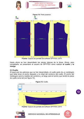 12
Figura 14. Parte posterior.
Fuente: Captura de pantalla del software OPTITEX, 2014.
Hasta ahora se han desarrollado las piezas básicas de la blusa. Ahora, para
completarla, se presentará al usuario de OPTITEX cómo realizar el cuello y la
manga.
2.3 Cuello
Al igual que los patrones que se han desarrollado, el cuello parte de un rectángulo
que debe tener el ancho deseado y la mitad del contorno del cuello. El ancho del
rectángulo será la medida del contorno y el largo será el ancho que tendrá la pieza
de cuello como tal (ver figura 15).
Figura 15. Cuello.
Fuente: Captura de pantalla del software OPTITEX, 2014.
 