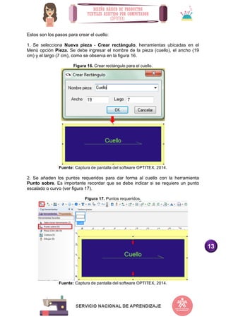 13
Estos son los pasos para crear el cuello:
1. Se selecciona Nueva pieza - Crear rectángulo, herramientas ubicadas en el
Menú opción Pieza. Se debe ingresar el nombre de la pieza (cuello), el ancho (19
cm) y el largo (7 cm), como se observa en la figura 16.
Figura 16. Crear rectángulo para el cuello.
Fuente: Captura de pantalla del software OPTITEX, 2014.
2. Se añaden los puntos requeridos para dar forma al cuello con la herramienta
Punto sobre. Es importante recordar que se debe indicar si se requiere un punto
escalado o curvo (ver figura 17).
Figura 17. Puntos requeridos.
Fuente: Captura de pantalla del software OPTITEX, 2014.
 