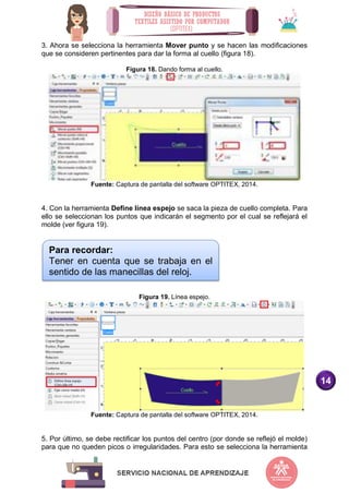 14
3. Ahora se selecciona la herramienta Mover punto y se hacen las modificaciones
que se consideren pertinentes para dar la forma al cuello (figura 18).
Figura 18. Dando forma al cuello.
Fuente: Captura de pantalla del software OPTITEX, 2014.
4. Con la herramienta Define línea espejo se saca la pieza de cuello completa. Para
ello se seleccionan los puntos que indicarán el segmento por el cual se reflejará el
molde (ver figura 19).
Figura 19. Línea espejo.
Fuente: Captura de pantalla del software OPTITEX, 2014.
5. Por último, se debe rectificar los puntos del centro (por donde se reflejó el molde)
para que no queden picos o irregularidades. Para esto se selecciona la herramienta
Para recordar:
Tener en cuenta que se trabaja en el
sentido de las manecillas del reloj.
 