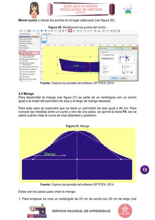 15
Mover punto y ubicar los puntos en el lugar adecuado (ver figura 20).
Figura 20. Rectificando los puntos del centro.
Fuente: Captura de pantalla del software OPTITEX, 2014.
2.4 Manga
Para desarrollar la manga (ver figura 21) se parte de un rectángulo con un ancho
igual a la mitad del perímetro de sisa y el largo de manga deseado.
Para este caso se supondrá que se tiene un perímetro de sisa igual a 46 cm. Para
conocer las medidas entre un punto y otro de una pieza, se oprime la tecla F8, así se
sabrá cuánto mide la curva de sisa delantera y posterior.
Figura 21. Manga
Fuente: Captura de pantalla del software OPTITEX, 2014.
Estos son los pasos para crear la manga:
1. Para empezar se crea un rectángulo de 23 cm de ancho por 22 cm de largo (ver
 