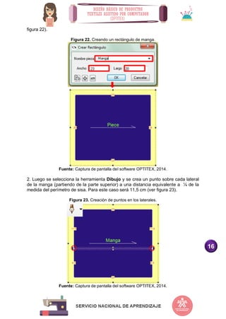 16
figura 22).
Figura 22. Creando un rectángulo de manga.
Fuente: Captura de pantalla del software OPTITEX, 2014.
2. Luego se selecciona la herramienta Dibujo y se crea un punto sobre cada lateral
de la manga (partiendo de la parte superior) a una distancia equivalente a ¼ de la
medida del perímetro de sisa. Para este caso será 11,5 cm (ver figura 23).
Figura 23. Creación de puntos en los laterales.
Fuente: Captura de pantalla del software OPTITEX, 2014.
 