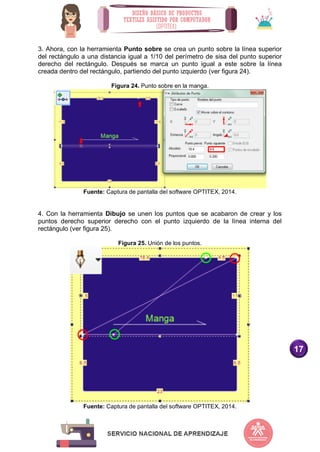 17
3. Ahora, con la herramienta Punto sobre se crea un punto sobre la línea superior
del rectángulo a una distancia igual a 1/10 del perímetro de sisa del punto superior
derecho del rectángulo. Después se marca un punto igual a este sobre la línea
creada dentro del rectángulo, partiendo del punto izquierdo (ver figura 24).
Figura 24. Punto sobre en la manga.
Fuente: Captura de pantalla del software OPTITEX, 2014.
4. Con la herramienta Dibujo se unen los puntos que se acabaron de crear y los
puntos derecho superior derecho con el punto izquierdo de la línea interna del
rectángulo (ver figura 25).
Figura 25. Unión de los puntos.
Fuente: Captura de pantalla del software OPTITEX, 2014.
 