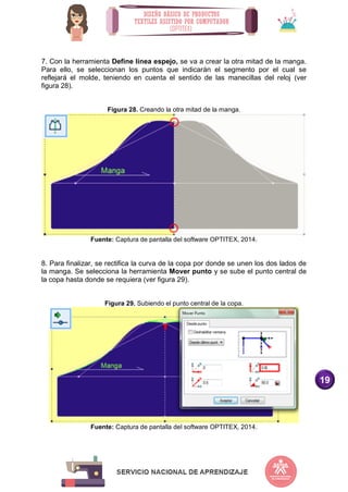 19
7. Con la herramienta Define línea espejo, se va a crear la otra mitad de la manga.
Para ello, se seleccionan los puntos que indicarán el segmento por el cual se
reflejará el molde, teniendo en cuenta el sentido de las manecillas del reloj (ver
figura 28).
Figura 28. Creando la otra mitad de la manga.
Fuente: Captura de pantalla del software OPTITEX, 2014.
8. Para finalizar, se rectifica la curva de la copa por donde se unen los dos lados de
la manga. Se selecciona la herramienta Mover punto y se sube el punto central de
la copa hasta donde se requiera (ver figura 29).
Figura 29. Subiendo el punto central de la copa.
Fuente: Captura de pantalla del software OPTITEX, 2014.
 