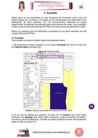 20
3. Escalado
Hasta ahora se ha presentado en este Programa de Formación cómo crear las
piezas básicas de una blusa y el manejo de las herramientas que intervienen en la
elaboración de esos patrones. Con los conocimientos obtenidos se puede
experimentar el desarrollo de patrones para otras prendas de vestir, como pantalón
o falda, pues el funcionamiento de OPTITEX es el mismo para los diferentes moldes.
Ahora, se mostrará cómo se desarrolla el escalado de una pieza haciendo uso del
módulo PDS de OPTITEX.
3.1 Escalado
Para escalar una pieza se deben seguir los siguientes pasos:
1. Se selecciona la pieza a escalar y en la opción Escalado del menú se hace clic
en Tabla de tallas (ver figura 30).
Figura 30. Tabla de tallas.
Fuente: Captura de pantalla del software OPTITEX, 2014.
2. En la caja de diálogo que aparece, se hace clic en Insertar para incluir tallas
inferiores y en Agregar para añadir tallas superiores. Luego se escriben las tallas y
se indican cuál es la talla base. También se puede configurar el color de los patrones
según la talla (ver figura 31).
 