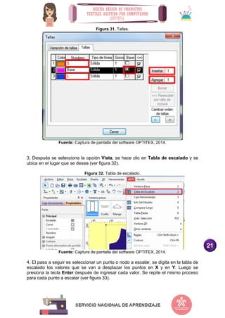 21
Figura 31. Tallas.
Fuente: Captura de pantalla del software OPTITEX, 2014.
3. Después se selecciona la opción Vista, se hace clic en Tabla de escalado y se
ubica en el lugar que se desea (ver figura 32).
Figura 32. Tabla de escalado.
Fuente: Captura de pantalla del software OPTITEX, 2014.
4. El paso a seguir es seleccionar un punto o nodo a escalar, se digita en la tabla de
escalado los valores que se van a desplazar los puntos en X y en Y. Luego se
presiona la tecla Enter después de ingresar cada valor. Se repite el mismo proceso
para cada punto a escalar (ver figura 33).
 