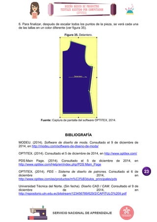 23
6. Para finalizar, después de escalar todos los puntos de la pieza, se verá cada una
de las tallas en un color diferente (ver figura 35).
Figura 35. Delantero.
Fuente: Captura de pantalla del software OPTITEX, 2014.
BIBLIOGRAFÍA
MODEU. (2014). Software de diseño de moda. Consultado el 9 de diciembre de
2014, en http://modeu.com/software-de-diseno-de-moda/
OPTITEX. (2014). Consultado el 5 de diciembre de 2014, en http://www.optitex.com/
PDS:Main Page. (2014). Consultado el 5 de diciembre de 2014, en
http://www.optitex.com/Help/en/index.php/PDS:Main_Page
OPTITEX. (2014). PDS - Sistema de diseño de patrones. Consultado el 6 de
diciembre de 2014, en
http://www.optitex.com/es/productos/m%C3%B3dulos_principales/pds
Universidad Técnica del Norte. (Sin fecha). Diseño CAD / CAM. Consultado el 9 de
diciembre de 2014, en
http://repositorio.utn.edu.ec/bitstream/123456789/629/2/CAPITULO%20II.pdf
 