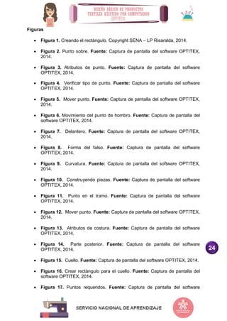 24
Figuras
 Figura 1. Creando el rectángulo. Copyright SENA – LP Risaralda, 2014.
 Figura 2. Punto sobre. Fuente: Captura de pantalla del software OPTITEX,
2014.
 Figura 3. Atributos de punto. Fuente: Captura de pantalla del software
OPTITEX, 2014.
 Figura 4. Verificar tipo de punto. Fuente: Captura de pantalla del software
OPTITEX, 2014.
 Figura 5. Mover punto. Fuente: Captura de pantalla del software OPTITEX,
2014.
 Figura 6. Movimiento del punto de hombro. Fuente: Captura de pantalla del
software OPTITEX, 2014.
 Figura 7. Delantero. Fuente: Captura de pantalla del software OPTITEX,
2014.
 Figura 8. Forma del falso. Fuente: Captura de pantalla del software
OPTITEX, 2014.
 Figura 9. Curvatura. Fuente: Captura de pantalla del software OPTITEX,
2014.
 Figura 10. Construyendo piezas. Fuente: Captura de pantalla del software
OPTITEX, 2014.
 Figura 11. Punto en el tramo. Fuente: Captura de pantalla del software
OPTITEX, 2014.
 Figura 12. Mover punto. Fuente: Captura de pantalla del software OPTITEX,
2014.
 Figura 13. Atributos de costura. Fuente: Captura de pantalla del software
OPTITEX, 2014.
 Figura 14. Parte posterior. Fuente: Captura de pantalla del software
OPTITEX, 2014.
 Figura 15. Cuello. Fuente: Captura de pantalla del software OPTITEX, 2014.
 Figura 16. Crear rectángulo para el cuello. Fuente: Captura de pantalla del
software OPTITEX, 2014.
 Figura 17. Puntos requeridos. Fuente: Captura de pantalla del software
 