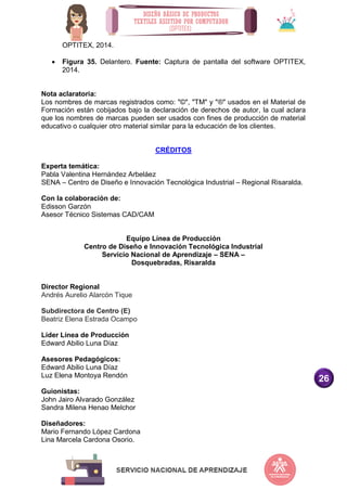 26
OPTITEX, 2014.
 Figura 35. Delantero. Fuente: Captura de pantalla del software OPTITEX,
2014.
Nota aclaratoria:
Los nombres de marcas registrados como: "©", "TM" y "®" usados en el Material de
Formación están cobijados bajo la declaración de derechos de autor, la cual aclara
que los nombres de marcas pueden ser usados con fines de producción de material
educativo o cualquier otro material similar para la educación de los clientes.
CRÉDITOS
Experta temática:
Pabla Valentina Hernández Arbeláez
SENA – Centro de Diseño e Innovación Tecnológica Industrial – Regional Risaralda.
Con la colaboración de:
Edisson Garzón
Asesor Técnico Sistemas CAD/CAM
Equipo Línea de Producción
Centro de Diseño e Innovación Tecnológica Industrial
Servicio Nacional de Aprendizaje – SENA –
Dosquebradas, Risaralda
Director Regional
Andrés Aurelio Alarcón Tique
Subdirectora de Centro (E)
Beatriz Elena Estrada Ocampo
Líder Línea de Producción
Edward Abilio Luna Díaz
Asesores Pedagógicos:
Edward Abilio Luna Díaz
Luz Elena Montoya Rendón
Guionistas:
John Jairo Alvarado González
Sandra Milena Henao Melchor
Diseñadores:
Mario Fernando López Cardona
Lina Marcela Cardona Osorio.
 