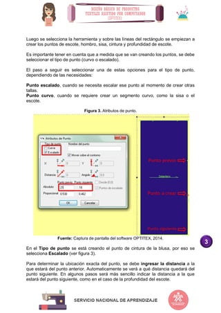 3
Luego se selecciona la herramienta y sobre las líneas del rectángulo se empiezan a
crear los puntos de escote, hombro, sisa, cintura y profundidad de escote.
Es importante tener en cuenta que a medida que se van creando los puntos, se debe
seleccionar el tipo de punto (curvo o escalado).
El paso a seguir es seleccionar una de estas opciones para el tipo de punto,
dependiendo de las necesidades:
Punto escalado, cuando se necesita escalar ese punto al momento de crear otras
tallas.
Punto curvo, cuando se requiere crear un segmento curvo, como la sisa o el
escote.
Figura 3. Atributos de punto.
Fuente: Captura de pantalla del software OPTITEX, 2014.
En el Tipo de punto se está creando el punto de cintura de la blusa, por eso se
selecciona Escalado (ver figura 3).
Para determinar la ubicación exacta del punto, se debe ingresar la distancia a la
que estará del punto anterior. Automaticamente se verá a qué distancia quedará del
punto siguiente. En algunos pasos será más sencillo indicar la distancia a la que
estará del punto siguiente, como en el caso de la profundidad del escote.
 