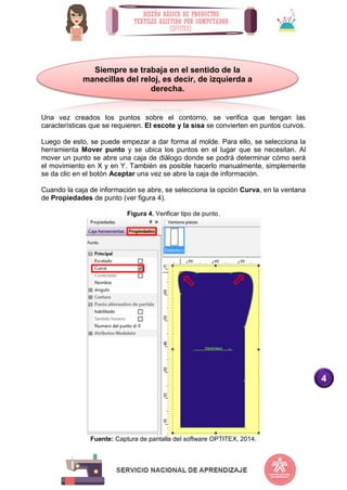 4
Una vez creados los puntos sobre el contorno, se verifica que tengan las
características que se requieren. El escote y la sisa se convierten en puntos curvos.
Luego de esto, se puede empezar a dar forma al molde. Para ello, se selecciona la
herramienta Mover punto y se ubica los puntos en el lugar que se necesitan. Al
mover un punto se abre una caja de diálogo donde se podrá determinar cómo será
el movimiento en X y en Y. También es posible hacerlo manualmente, simplemente
se da clic en el botón Aceptar una vez se abre la caja de información.
Cuando la caja de información se abre, se selecciona la opción Curva, en la ventana
de Propiedades de punto (ver figura 4).
Figura 4. Verificar tipo de punto.
Fuente: Captura de pantalla del software OPTITEX, 2014.
Siempre se trabaja en el sentido de la
manecillas del reloj, es decir, de izquierda a
derecha.
 