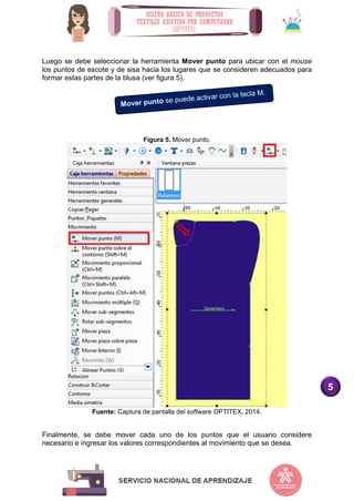5
Luego se debe seleccionar la herramienta Mover punto para ubicar con el mouse
los puntos de escote y de sisa hacia los lugares que se consideren adecuados para
formar estas partes de la blusa (ver figura 5).
Figura 5. Mover punto.
Fuente: Captura de pantalla del software OPTITEX, 2014.
Finalmente, se debe mover cada uno de los puntos que el usuario considere
necesario e ingresar los valores correspondientes al movimiento que se desea.
 