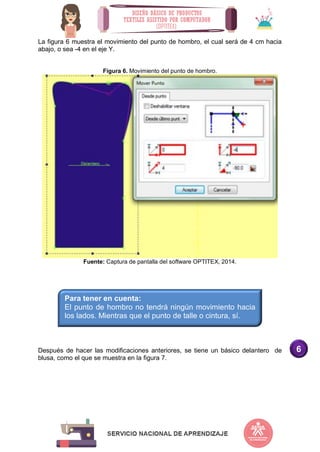 6
La figura 6 muestra el movimiento del punto de hombro, el cual será de 4 cm hacia
abajo, o sea -4 en el eje Y.
Figura 6. Movimiento del punto de hombro.
Fuente: Captura de pantalla del software OPTITEX, 2014.
Después de hacer las modificaciones anteriores, se tiene un básico delantero de
blusa, como el que se muestra en la figura 7.
Para tener en cuenta:
El punto de hombro no tendrá ningún movimiento hacia
los lados. Mientras que el punto de talle o cintura, sí.
 