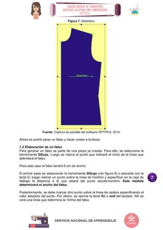 7
Figura 7. Delantero.
Fuente: Captura de pantalla del software OPTITEX, 2014.
Ahora se podrá sacar un falso y hacer cortes a la blusa.
1.2 Elaboración de un falso
Para generar un falso se parte de una pieza ya creada. Para ello, se selecciona la
herramienta Dibujo. Luego se marca el punto que indicará el inicio de la línea que
delimitará el falso.
Para este caso el falso tendrá 6 cm de ancho:
El primer paso es seleccionar la herramienta Dibujo (ver figura 8) o activarla con la
tecla D, luego marcar un punto sobre la línea de hombro y especificar en la caja de
diálogo la distancia a la que estará del punto escote-hombro. Esta medida
determinará el ancho del falso.
Posteriormente, se debe marcar otro punto sobre la línea de cadera especificando el
valor absoluto del punto. Por último, se oprime la tecla fin o end del teclado. Allí se
verá una línea que determina la forma del falso.
 