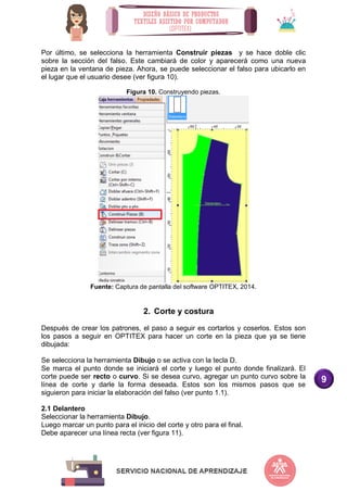 9
Por último, se selecciona la herramienta Construir piezas y se hace doble clic
sobre la sección del falso. Este cambiará de color y aparecerá como una nueva
pieza en la ventana de pieza. Ahora, se puede seleccionar el falso para ubicarlo en
el lugar que el usuario desee (ver figura 10).
Figura 10. Construyendo piezas.
Fuente: Captura de pantalla del software OPTITEX, 2014.
2. Corte y costura
Después de crear los patrones, el paso a seguir es cortarlos y coserlos. Estos son
los pasos a seguir en OPTITEX para hacer un corte en la pieza que ya se tiene
dibujada:
Se selecciona la herramienta Dibujo o se activa con la tecla D.
Se marca el punto donde se iniciará el corte y luego el punto donde finalizará. El
corte puede ser recto o curvo. Si se desea curvo, agregar un punto curvo sobre la
línea de corte y darle la forma deseada. Estos son los mismos pasos que se
siguieron para iniciar la elaboración del falso (ver punto 1.1).
2.1 Delantero
Seleccionar la herramienta Dibujo.
Luego marcar un punto para el inicio del corte y otro para el final.
Debe aparecer una línea recta (ver figura 11).
 