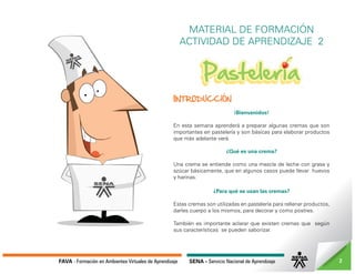 FAVA - Formación en Ambientes Virtuales de Aprendizaje SENA - Servicio Nacional de Aprendizaje 2
MATERIAL DE FORMACIÓN
ACTIVIDAD DE APRENDIZAJE 2
IINTRODUCCIÓN
¡Bienvenidos!
En esta semana aprenderá a preparar algunas cremas que son
importantes en pastelería y son básicas para elaborar productos
que más adelante verá.
¿Qué es una crema?
Una crema se entiende como una mezcla de leche con grasa y
azúcar básicamente, que en algunos casos puede llevar huevos
y harinas.
¿Para qué se usan las cremas?
Estas cremas son utilizadas en pastelería para rellenar productos,
darles cuerpo a los mismos, para decorar y como postres.
También es importante aclarar que existen cremas que según
sus características se pueden saborizar.
 