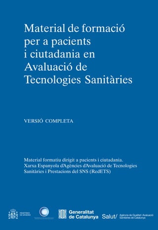 Material de formació
per a pacients
i ciutadania en
Avaluació de
Tecnologies Sanitàries
VERSIÓ COMPLETA
Material formatiu dirigit a pacients i ciutadania.
Xarxa Espanyola d’
Agències d’
Avaluació de Tecnologies
Sanitàries i Prestacions del SNS (RedETS)
Generalitat
de Catalunya
 