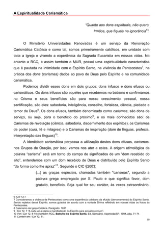 A Espiritualidade Carismática


                                                            “Quanto aos dons espirituais, não quero,
                                                                   Irmãos, que fiqueis na ignorância6”.


        O Ministério Universidades Renovadas é um serviço da Renovação
Carismática Católica e como tal, somos primeiramente católicos, em unidade com
toda a Igreja e vivendo a experiência da Sagrada Eucaristia em nossas vidas. No
entanto a RCC, e assim também o MUR, possui uma espiritualidade característica
que é pautada na intimidade com o Espírito Santo, na vivência do Pentecostes7, na
prática dos dons (carismas) dados ao povo de Deus pelo Espírito e na comunidade
carismática.
        Podemos dividir esses dons em dois grupos: dons infusos e dons efusos ou
carismáticos. Os dons infusos são aqueles que recebemos no batismo e confirmamos
no Crisma e seus benefícios são para nosso crescimento pessoal, nossa
santificação, são eles: sabedoria, inteligência, conselho, fortaleza, ciência, piedade e
temor de Deus8. Os dons efusos, também denominado como carismas, são dons de
serviço, ou seja, para o beneficio do próximo9, e os mais conhecidos são: os
Carismas de revelação (ciência, sabedoria, discernimento dos espíritos), os Carismas
de poder (cura, fé e milagres) e o Carismas de inspiração (dom de línguas, profecia,
interpretação das línguas)10.
        A identidade carismática perpassa a utilização destes dons efusos, carismas,
nos Grupos de Oração, por isso, vamos nos ater a estes. A origem etimológica da
palavra “carisma” está em torno do campo de significados de um “dom recebido do
alto”, entendemos com um dom recebido de Deus e distribuído pelo Espírito Santo
“da forma como lhe apraz”11. Segundo o CIC §2003:
                  (...) as graças especiais, chamadas também "carismas", segundo a
                  palavra grega empregada por S. Paulo e que significa favor, dom
                  gratuito, benefício. Seja qual for seu caráter, às vezes extraordinário,


6 ICor 12,1
7 Consideramos a vivência de Pentecostes como uma experiência cotidiana da efusão (derramamento) do Espírito Santo.
Sendo repletos desse Espírito, somos guiados de acordo com a vontade Divina refletindo em nossas vidas os frutos do
Pentecostes.
8 Catecismo da Igreja Católica. Parágrafo: 1831
9 I Cor 12, 7 “A cada um é dada a manifestação do Espírito para proveito comum”.
10 Ver I Cor 12, 8-10 e também RCC, Batismo no Espírito Santo, Ed. Santuário, Aparecida/SP, 1994, pág. 71-74
11 Conferir em I Cor 12, 11.
                                                                                                                10
 