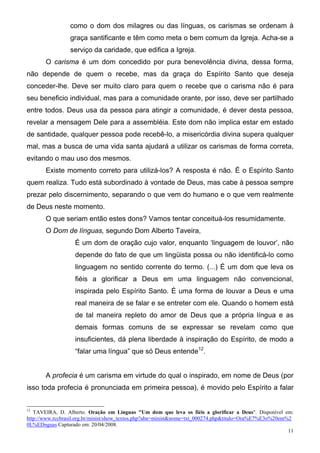 como o dom dos milagres ou das línguas, os carismas se ordenam à
                 graça santificante e têm como meta o bem comum da Igreja. Acha-se a
                 serviço da caridade, que edifica a Igreja.
       O carisma é um dom concedido por pura benevolência divina, dessa forma,
não depende de quem o recebe, mas da graça do Espírito Santo que deseja
conceder-lhe. Deve ser muito claro para quem o recebe que o carisma não é para
seu beneficio individual, mas para a comunidade orante, por isso, deve ser partilhado
entre todos. Deus usa da pessoa para atingir a comunidade, é dever desta pessoa,
revelar a mensagem Dele para a assembléia. Este dom não implica estar em estado
de santidade, qualquer pessoa pode recebê-lo, a misericórdia divina supera qualquer
mal, mas a busca de uma vida santa ajudará a utilizar os carismas de forma correta,
evitando o mau uso dos mesmos.
       Existe momento correto para utilizá-los? A resposta é não. É o Espírito Santo
quem realiza. Tudo está subordinado à vontade de Deus, mas cabe à pessoa sempre
prezar pelo discernimento, separando o que vem do humano e o que vem realmente
de Deus neste momento.
       O que seriam então estes dons? Vamos tentar conceituá-los resumidamente.
       O Dom de línguas, segundo Dom Alberto Taveira,
                   É um dom de oração cujo valor, enquanto ‘linguagem de louvor’, não
                   depende do fato de que um lingüista possa ou não identificá-lo como
                   linguagem no sentido corrente do termo. (...) É um dom que leva os
                   fiéis a glorificar a Deus em uma linguagem não convencional,
                   inspirada pelo Espírito Santo. É uma forma de louvar a Deus e uma
                   real maneira de se falar e se entreter com ele. Quando o homem está
                   de tal maneira repleto do amor de Deus que a própria língua e as
                   demais formas comuns de se expressar se revelam como que
                   insuficientes, dá plena liberdade à inspiração do Espírito, de modo a
                   “falar uma língua” que só Deus entende12.


       A profecia é um carisma em virtude do qual o inspirado, em nome de Deus (por
isso toda profecia é pronunciada em primeira pessoa), é movido pelo Espírito a falar


12
   TAVEIRA, D. Alberto. Oração em Línguas "Um dom que leva os fiéis a glorificar a Deus". Disponível em:
http://www.rccbrasil.org.br/minist/show_textos.php?aba=minist&nome=txt_000274.php&titulo=Ora%E7%E3o%20em%2
0L%EDnguas Capturado em: 20/04/2008.
                                                                                                         11
 