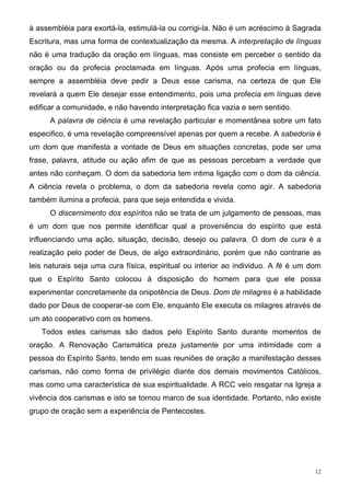 à assembléia para exortá-la, estimulá-la ou corrigi-la. Não é um acréscimo à Sagrada
Escritura, mas uma forma de contextualização da mesma. A interpretação de línguas
não é uma tradução da oração em línguas, mas consiste em perceber o sentido da
oração ou da profecia proclamada em línguas. Após uma profecia em línguas,
sempre a assembléia deve pedir a Deus esse carisma, na certeza de que Ele
revelará a quem Ele desejar esse entendimento, pois uma profecia em línguas deve
edificar a comunidade, e não havendo interpretação fica vazia e sem sentido.
      A palavra de ciência é uma revelação particular e momentânea sobre um fato
especifico, é uma revelação compreensível apenas por quem a recebe. A sabedoria é
um dom que manifesta a vontade de Deus em situações concretas, pode ser uma
frase, palavra, atitude ou ação afim de que as pessoas percebam a verdade que
antes não conheçam. O dom da sabedoria tem intima ligação com o dom da ciência.
A ciência revela o problema, o dom da sabedoria revela como agir. A sabedoria
também ilumina a profecia, para que seja entendida e vivida.
      O discernimento dos espíritos não se trata de um julgamento de pessoas, mas
é um dom que nos permite identificar qual a proveniência do espírito que está
influenciando uma ação, situação, decisão, desejo ou palavra. O dom de cura é a
realização pelo poder de Deus, de algo extraordinário, porém que não contrarie as
leis naturais seja uma cura física, espiritual ou interior ao individuo. A fé é um dom
que o Espírito Santo colocou à disposição do homem para que ele possa
experimentar concretamente da onipotência de Deus. Dom de milagres é a habilidade
dado por Deus de cooperar-se com Ele, enquanto Ele executa os milagres através de
um ato cooperativo com os homens.
   Todos estes carismas são dados pelo Espírito Santo durante momentos de
oração. A Renovação Carismática preza justamente por uma intimidade com a
pessoa do Espírito Santo, tendo em suas reuniões de oração a manifestação desses
carismas, não como forma de privilégio diante dos demais movimentos Católicos,
mas como uma característica de sua espiritualidade. A RCC veio resgatar na Igreja a
vivência dos carismas e isto se tornou marco de sua identidade. Portanto, não existe
grupo de oração sem a experiência de Pentecostes.




                                                                                    12
 