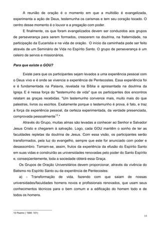 A reunião de oração é o momento em que a multidão é evangelizada,
experimenta a ação de Deus, testemunha os carismas e tem seu coração tocado. O
centro desse momento é o louvor e a pregação com poder.
          E finalmente, os que foram evangelizados devem ser conduzidos aos grupos
de perseverança para serem formados, crescerem na doutrina, na fraternidade, na
participação da Eucaristia e na vida de oração. O início da caminhada pode ser feito
através de um Seminário de Vida no Espírito Santo. O grupo de perseverança é um
celeiro de servos e missionários.

Para que existe o GOU?

          Existe para que os participantes sejam levados a uma experiência pessoal com
o Deus vivo e é onde se vivencia a experiência de Pentecostes. Essa experiência foi
e é fundamentada na Palavra, revelada na Bíblia e apresentada na doutrina da
Igreja. E é nessa força do "testemunho de vida" que os participantes dos encontros
relatam as graças recebidas. "Um testemunho convence mais, muito mais do que
palestras, livros ou escritos. Exatamente porque o testemunho é prova, é fato, e traz
a força da experiência pessoal, da certeza experimentada, da verdade presenciada,
comprovada pessoalmente13."
          Através do Grupo, muitas almas são levadas a conhecer ao Senhor e Salvador
Jesus Cristo e chegarem à salvação. Logo, cada GOU mantêm o sonho de ter as
faculdades repletas da doutrina de Jesus. Com essa visão, os participantes serão
transformados, pela luz do evangelho, sempre que este for anunciado com poder e
desassombro. Tornam-se, assim, frutos da experiência da efusão do Espírito Santo
em suas vidas e construirão as universidades renovadas pelo poder do Santo Espírito
e, conseqüentemente, toda a sociedade obterá essa Graça.
     Os Grupos de Oração Universitários devem proporcionar, através da vivência do
Batismo no Espírito Santo ou da experiência de Pentecostes:
     a)     -   Transformação   de   vida,   fazendo   com   que   saiam   de   nossas
universidades/faculdades homens novos e profissionais renovados, que usam seus
conhecimentos técnicos para o bem comum e a edificação do homem todo e de
todos os homens.




13 Pedrini ( 1995: 101)
                                                                                    14
 