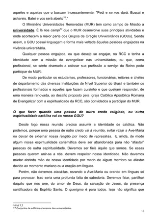 aqueles e aquelas que o buscam incessantemente. "Pedi e se vos dará. Buscai e
achareis. Batei e vos será aberto16."
        O Ministério Universidades Renovadas (MUR) tem como campo de Missão a
universidade. É lá nos campi17 que o MUR desenvolve suas principais atividades e
onde acontecem a maior parte dos Grupos de Oração Universitários (GOUs). Sendo
assim, o GOU possui linguagem e forma mais voltada àquelas pessoas engajadas na
vivência universitária.
        Qualquer pessoa engajada, ou que deseje se engajar, na RCC e tenha a
identidade com a missão de evangelizar nas universidades, ou que, como
profissional, se sente chamado a colocar sua profissão a serviço do Reino pode
participar do MUR.
        De modo particular os estudantes, professores, funcionários, reitores e chefes
de departamento das diversas Instituições de Nível Superior do Brasil e também os
profissionais formados e aqueles que fazem cursinho e que queiram responder, de
uma maneira renovada, ao desafio proposto pela Igreja Católica Apostólica Romana
de Evangelizar com a espiritualidade da RCC, são convidados a participar do MUR.


O que fazer quando uma pessoa de outro credo religioso, ou outra
espiritualidade católica vai ao nosso GOU?

     Desde logo nossa reunião precisa assumir a identidade de católica. Não
podemos, porque uma pessoa de outro credo vai à reunião, evitar rezar a Ave-Maria
ou deixar de externar nossa religião por medo de represálias. E ainda, de modo
algum nossa espiritualidade carismática deve ser abandonada para não “afastar”
pessoas de outra espiritualidade. Devemos ser fiéis àquilo que somos. Se essas
pessoas querem unir-se a nós, devem respeitar nossa identidade. Não devemos
mudar abrindo mão de nossa identidade por medo de algum membro se afastar
devido ao momento mariano ou a oração em línguas.
     Porém, não devemos atacá-las, rezando a Ave-Maria ou orando em línguas só
para provocar. Isso seria uma profunda falta de sabedoria. Devemos falar, partilhar
daquilo que nos une, do amor de Deus, da salvação de Jesus, da presença
santificadora do Espírito Santo. O querigma é para todos. Isso não significa que



16 Mt 7,7
17 Conjuntos de edifícios e terrenos das universidades.
                                                                                    16
 