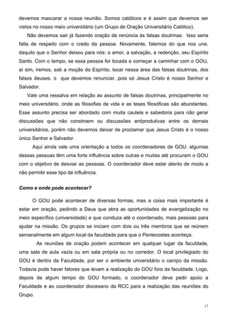 devemos mascarar a nossa reunião. Somos católicos e é assim que devemos ser
vistos no nosso meio universitário (um Grupo de Oração Universitário Católico).
   Não devemos sair já fazendo oração de renúncia às falsas doutrinas. Isso seria
falta de respeito com o credo da pessoa. Novamente, falemos do que nos une,
daquilo que o Senhor deixou para nós: o amor, a salvação, a redenção, seu Espírito
Santo. Com o tempo, se essa pessoa for tocada e começar a caminhar com o GOU,
aí sim, iremos, sob a moção do Espírito, tocar nessa área das falsas doutrinas, dos
falsos deuses, o que devemos renunciar, pois só Jesus Cristo é nosso Senhor e
Salvador.
   Vale uma ressalva em relação ao assunto de falsas doutrinas, principalmente no
meio universitário, onde as filosofias de vida e as teses filosóficas são abundantes.
Esse assunto precisa ser abordado com muita cautela e sabedoria para não gerar
discussões que não constroem ou discussões antiprodutivas entre os demais
universitários, porém não devemos deixar de proclamar que Jesus Cristo é o nosso
único Senhor e Salvador.
      Aqui ainda vale uma orientação a todos os coordenadores de GOU: algumas
dessas pessoas têm uma forte influência sobre outras e muitas até procuram o GOU
com o objetivo de desviar as pessoas. O coordenador deve estar atento de modo a
não permitir esse tipo de influência.


Como e onde pode acontecer?

      O GOU pode acontecer de diversas formas, mas a coisa mais importante é
estar em oração, pedindo a Deus que abra as oportunidades de evangelização no
meio específico (universidade) e que conduza até o coordenado, mais pessoas para
ajudar na missão. Os grupos se iniciam com dois ou três membros que se reúnem
semanalmente em algum local da faculdade para que o Pentecostes aconteça.
         As reuniões de oração podem acontecer em qualquer lugar da faculdade,
uma sala de aula vazia ou em sala própria ou no corredor. O local privilegiado do
GOU é dentro da Faculdade, por ser o ambiente universitário o campo da missão.
Todavia pode haver fatores que levam a realização do GOU fora da faculdade. Logo,
depois de algum tempo do GOU formado, o coordenador deve pedir apoio a
Faculdade e ao coordenador diocesano da RCC para a realização das reuniões do
Grupo.

                                                                                   17
 