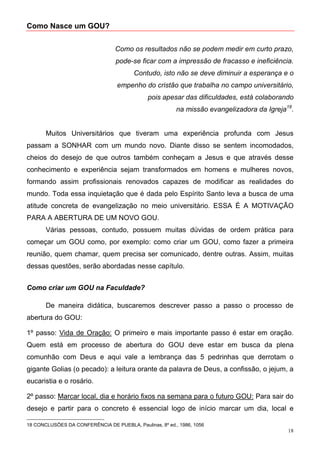 Como Nasce um GOU?


                                 Como os resultados não se podem medir em curto prazo,
                                  pode-se ficar com a impressão de fracasso e ineficiência.
                                         Contudo, isto não se deve diminuir a esperança e o
                                  empenho do cristão que trabalha no campo universitário,
                                              pois apesar das dificuldades, está colaborando
                                                         na missão evangelizadora da Igreja18.


       Muitos Universitários que tiveram uma experiência profunda com Jesus
passam a SONHAR com um mundo novo. Diante disso se sentem incomodados,
cheios do desejo de que outros também conheçam a Jesus e que através desse
conhecimento e experiência sejam transformados em homens e mulheres novos,
formando assim profissionais renovados capazes de modificar as realidades do
mundo. Toda essa inquietação que é dada pelo Espírito Santo leva a busca de uma
atitude concreta de evangelização no meio universitário. ESSA É A MOTIVAÇÃO
PARA A ABERTURA DE UM NOVO GOU.
       Várias pessoas, contudo, possuem muitas dúvidas de ordem prática para
começar um GOU como, por exemplo: como criar um GOU, como fazer a primeira
reunião, quem chamar, quem precisa ser comunicado, dentre outras. Assim, muitas
dessas questões, serão abordadas nesse capítulo.


Como criar um GOU na Faculdade?

       De maneira didática, buscaremos descrever passo a passo o processo de
abertura do GOU:

1º passo: Vida de Oração: O primeiro e mais importante passo é estar em oração.
Quem está em processo de abertura do GOU deve estar em busca da plena
comunhão com Deus e aqui vale a lembrança das 5 pedrinhas que derrotam o
gigante Golias (o pecado): a leitura orante da palavra de Deus, a confissão, o jejum, a
eucaristia e o rosário.

2º passo: Marcar local, dia e horário fixos na semana para o futuro GOU: Para sair do
desejo e partir para o concreto é essencial logo de início marcar um dia, local e

18 CONCLUSÕES DA CONFERÊNCIA DE PUEBLA, Paulinas, 8º ed., 1986, 1056
                                                                                            18
 