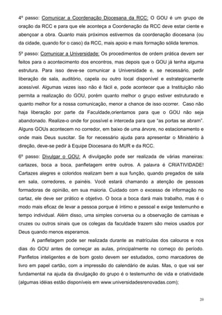 4º passo: Comunicar a Coordenação Diocesana da RCC: O GOU é um grupo de
oração da RCC e para que ele aconteça a Coordenação da RCC deve estar ciente e
abençoar a obra. Quanto mais próximos estivermos da coordenação diocesana (ou
da cidade, quando for o caso) da RCC, mais apoio e mais formação sólida teremos.

5º passo: Comunicar a Universidade: Os procedimentos de ordem prática devem ser
feitos para o acontecimento dos encontros, mas depois que o GOU já tenha alguma
estrutura. Para isso deve-se comunicar a Universidade e, se necessário, pedir
liberação de sala, auditório, capela ou outro local disponível e estrategicamente
acessível. Algumas vezes isso não é fácil e, pode acontecer que a Instituição não
permita a realização do GOU, porém quanto melhor o grupo estiver estruturado e
quanto melhor for a nossa comunicação, menor a chance de isso ocorrer. Caso não
haja liberação por parte da Faculdade,orientamos para que o GOU não seja
abandonado. Realize-o onde for possível e interceda para que “as portas se abram”.
Alguns GOUs acontecem no corredor, em baixo de uma árvore, no estacionamento e
onde mais Deus suscitar. Se for necessário ajuda para apresentar o Ministério à
direção, deve-se pedir à Equipe Diocesana do MUR e da RCC.

6º passo: Divulgar o GOU: A divulgação pode ser realizada de várias maneiras:
cartazes, boca a boca, panfletagem entre outros. A palavra é CRIATIVIDADE!
Cartazes alegres e coloridos realizam bem a sua função, quando pregados de sala
em sala, corredores, e painéis. Você estará chamando a atenção de pessoas
formadoras de opinião, em sua maioria. Cuidado com o excesso de informação no
cartaz, ele deve ser prático e objetivo. O boca a boca dará mais trabalho, mas é o
modo mais eficaz de levar a pessoa porque é íntimo e pessoal e exige testemunho e
tempo individual. Além disso, uma simples conversa ou a observação de camisas e
cruzes ou outros sinais que os colegas da faculdade trazem são meios usados por
Deus quando menos esperamos.
     A panfletagem pode ser realizada durante as matrículas dos calouros e nos
dias do GOU antes de começar as aulas, principalmente no começo do período.
Panfletos inteligentes e de bom gosto devem ser estudados, como marcadores de
livro em papel cartão, com a impressão do calendário de aulas. Mas, o que vai ser
fundamental na ajuda da divulgação do grupo é o testemunho de vida e criatividade
(algumas idéias estão disponíveis em www.universidadesrenovadas.com);


                                                                                   20
 