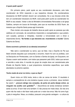 A quem pedir apoio?

        Em primeiro plano, pedir ajuda ao seu coordenador diocesano, pois todo
coordenador de GOU responde a sua respectiva diocese. Os coordenadores
diocesanos do MUR também devem ser consultados. Se a sua diocese ainda não
tem um coordenador diocesano do MUR, você pode pedir auxílio ao coordenador do
MUR no seu estado. Visitar o site do Ministério Universidades Renovadas e da Igreja
Católica, sempre em busca de formação, para que as reuniões do GOU fluam, de
maneira que o Espírito Santo possa agir livremente.
        Para montar uma equipe de trabalho deve-se pedir apoio as pessoas que são
católicas em convicção, de consciência missionária e evangelizadora e que podem,
com ousadia, parresia e intrepidez, incendiar a Universidade com o Amor e
misericórdia Divina. "Se fordes o que devereis ser, incendiareis o mundo" (Santa
Catarina de Sena).


Como ocorrerá o primeiro (e os demais) encontros?

        Não será o coordenador ou servo, que vai falar, mas o Espírito do Pai que
falará através daqueles que conduzirão o encontro. Assim foi com os profetas, com
os Discípulos em Pentecostes, com os Santos e Santos da Igreja, em Duquesne, em
Viçosa e assim será também, com todos que passarem pelo GOU, todos que servem
e servirão a esta obra. A reunião do grupo de oração deve ser caracterizada pela
Efusão do Espírito Santo, o qual proporciona momentos específicos, que serão
abordados no próximo capítulo.


Tenho medo de errar no início, o que eu faço?

        Quem inicia um GOU tenta, tenta e não se cansa de tentar. O resultado é
sempre a conseqüência de uma tentativa (quase nunca a primeira). Jesus também
faz assim: “...procuro abrigo nos corações, de porta em porta desejo entrar, se
ninguém me acolhe com gratidão19...”. Decorrência de tantas tentativas também
serão os erros. O bom líder erra também. E não precisa ter medo disso. Só não erra
quem não faz nada e não fazer nada pode ser o maior dos erros. Não há como fugir,
o jeito é mergulhar. Nisso, os cristãos, possuem uma grande vantagem – a cultura do


19 Apo 3, 20
                                                                                 21
 