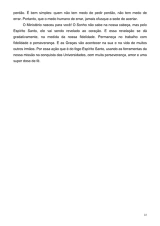 perdão. É bem simples: quem não tem medo de pedir perdão, não tem medo de
errar. Portanto, que o medo humano de errar, jamais ofusque a sede de acertar.
     O Ministério nasceu para você! O Sonho não cabe na nossa cabeça, mas pelo
Espírito Santo, ele vai sendo revelado ao coração. E essa revelação se dá
gradativamente, na medida da nossa fidelidade. Permaneça no trabalho com
fidelidade e perseverança. E as Graças vão acontecer na sua e na vida de muitos
outros irmãos. Por essa ação que é do fogo Espírito Santo, usando as ferramentas da
nossa missão na conquista das Universidades, com muita perseverança, amor e uma
super dose de fé.




                                                                                 22
 