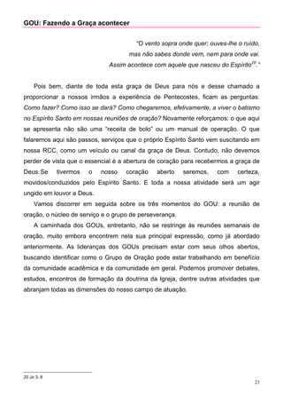 GOU: Fazendo a Graça acontecer


                                       “O vento sopra onde quer; ouves-lhe o ruído,
                                     mas não sabes donde vem, nem para onde vai.
                              Assim acontece com aquele que nasceu do Espírito20.”


     Pois bem, diante de toda esta graça de Deus para nós e desse chamado a
proporcionar a nossos irmãos a experiência de Pentecostes, ficam as perguntas:
Como fazer? Como isso se dará? Como chegaremos, efetivamente, a viver o batismo
no Espírito Santo em nossas reuniões de oração? Novamente reforçamos: o que aqui
se apresenta não são uma “receita de bolo” ou um manual de operação. O que
falaremos aqui são passos, serviços que o próprio Espírito Santo vem suscitando em
nossa RCC, como um veículo ou canal da graça de Deus. Contudo, não devemos
perder de vista que o essencial é a abertura de coração para recebermos a graça de
Deus. Se     tivermos   o   nosso   coração    aberto    seremos,   com    certeza,
movidos/conduzidos pelo Espírito Santo. E toda a nossa atividade será um agir
ungido em louvor a Deus.
     Vamos discorrer em seguida sobre os três momentos do GOU: a reunião de
oração, o núcleo de serviço e o grupo de perseverança.
     A caminhada dos GOUs, entretanto, não se restringe às reuniões semanais de
oração, muito embora encontrem nela sua principal expressão, como já abordado
anteriormente. As lideranças dos GOUs precisam estar com seus olhos abertos,
buscando identificar como o Grupo de Oração pode estar trabalhando em benefício
da comunidade acadêmica e da comunidade em geral. Podemos promover debates,
estudos, encontros de formação da doutrina da Igreja, dentre outras atividades que
abranjam todas as dimensões do nosso campo de atuação.




20 Jo 3, 8
                                                                                 23
 