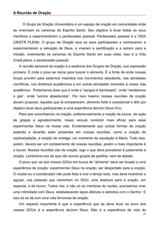 A Reunião de Oração


      O Grupo de Oração Universitário é um espaço de oração em comunidade onde
se vivenciam os carismas do Espírito Santo. Seu objetivo é levar todos os seus
membros a experimentarem o pentecostes pessoal. Pentecostes pessoal é a VIDA
CRISTÃ PLENA. O grupo de Oração leva os seus participantes a conhecerem e
experimentarem a salvação de Deus, a viverem a santificação e a saírem para a
missão, vivenciando os carismas do Espírito Santo em suas vidas. Isso é a Vida
Cristã plena, o pentecostes pessoal.
   A reunião semanal de oração é a essência dos Grupos de Oração, sua expressão
primeira. É onde o povo se reúne para buscar o alimento. É a fonte de onde nossas
forças provêm para estarmos inseridos nos movimentos estudantis, nas atividades
científicas, nos diretórios acadêmicos e em outras atividades inerentes à nossa vida
acadêmica. Poderíamos dizer que é onde o “sangue é bombeado”, onde “recebemos
o gás”, onde “somos abastecidos”. Por isso mesmo nossas reuniões de oração
devem propiciar, àqueles que lá comparecem, alimento forte e substancial e têm por
objetivo levar seus participantes a uma experiência de/com Deus Vivo.
   Para isso encontramos na oração, preferencialmente a oração de louvor, de ação
de graças e agradecimento, nosso veículo condutor mais eficaz para esse
experimentar Deus na nossa vida. Evidentemente que outras formas de oração
poderão e deverão estar presentes em nossas reuniões, como a oração de
súplica/petição, a oração de entrega, um momento de saudação à Maria. Tudo isso,
porém, deverá ser um complemento de nossas reuniões, porém o mais importante é
o louvor. Nossas reuniões são de oração, logo o que deve prevalecer é justamente a
oração. Lembremo-nos de que não somos grupos de partilha, nem de debate.
   O povo que vai aos nossos GOUs em busca de “alimento” deve ser levado a uma
experiência de oração: experimentar Deus na oração, ser despertado para a oração.
O núcleo ou o coordenador não pode falar e orar o tempo todo, mas deve incentivar e
aguçar, nas pessoas que caminham no GOU, uma abertura para a oração, em
especial, a de louvor. Todos nós, e não só os membros do núcleo, precisamos viver
uma intimidade com Deus, estabelecendo laços afetivos e estreitos com o Senhor. E
isso só se dá com uma vida fervorosa de oração.
   Um aspecto importante é que a experiência que se deve levar ao povo dos
nossos GOUs é a experiência de/com Deus. Não é a experiência de vida do
                                                                                  24
 