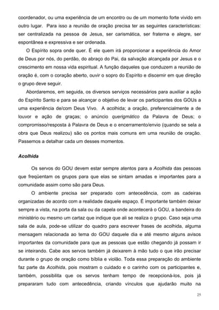 coordenador, ou uma experiência de um encontro ou de um momento forte vivido em
outro lugar. Para isso a reunião de oração precisa ter as seguintes características:
ser centralizada na pessoa de Jesus, ser carismática, ser fraterna e alegre, ser
espontânea e expressiva e ser ordenada.
   O Espírito sopra onde quer. É ele quem irá proporcionar a experiência do Amor
de Deus por nós, do perdão, do abraço do Pai, da salvação alcançada por Jesus e o
crescimento em nossa vida espiritual. A função daqueles que conduzem a reunião de
oração é, com o coração aberto, ouvir o sopro do Espírito e discernir em que direção
o grupo deve seguir.
   Abordaremos, em seguida, os diversos serviços necessários para auxiliar a ação
do Espírito Santo e para se alcançar o objetivo de levar os participantes dos GOUs a
uma experiência de/com Deus Vivo. A acolhida; a oração, preferencialmente a de
louvor e ação de graças; o anúncio querigmático da Palavra de Deus; o
compromisso/resposta à Palavra de Deus e o encerramento/envio (quando se sela a
obra que Deus realizou) são os pontos mais comuns em uma reunião de oração.
Passemos a detalhar cada um desses momentos.


Acolhida

     Os servos do GOU devem estar sempre atentos para a Acolhida das pessoas
que freqüentam os grupos para que elas se sintam amadas e importantes para a
comunidade assim como são para Deus.
     O ambiente precisa ser preparado com antecedência, com as cadeiras
organizadas de acordo com a realidade daquele espaço. É importante também deixar
sempre a vista, na porta da sala ou da capela onde acontecerá o GOU, a bandeira do
ministério ou mesmo um cartaz que indique que ali se realiza o grupo. Caso seja uma
sala de aula, pode-se utilizar do quadro para escrever frases de acolhida, alguma
mensagem relacionada ao tema do GOU daquele dia e até mesmo alguns avisos
importantes da comunidade para que as pessoas que estão chegando já possam ir
se inteirando. Cabe aos servos também já deixarem à mão tudo o que irão precisar
durante o grupo de oração como bíblia e violão. Toda essa preparação do ambiente
faz parte da Acolhida, pois mostram o cuidado e o carinho com os participantes e,
também, possibilita que os servos tenham tempo de recepcioná-los, pois já
prepararam tudo com antecedência, criando vínculos que ajudarão muito na

                                                                                  25
 