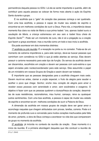 permanência daquela pessoa no GOU. Lá ela se sente importante e querida, além de
contribuir para aquela pessoa se colocar de forma mais aberta à ação do Espírito
Santo durante o grupo.
        É na acolhida que o “gelo” do coração das pessoas começa a ser quebrado.
Com uma boa acolhida, a pessoa é capaz de mudar seu estado de espírito e
encontrar-se em melhores condições de ouvir a Deus. Para nós, a importância desse
momento fica clara na visita de Maria a sua prima Isabel: “ora, apenas Isabel ouviu a
saudação de Maria, a criança estremeceu em seu seio e Isabel ficou cheia do
Espírito Santo21”. Pode ser um momento de cura, não é só a pregação ou a oração
que fazem a graça acontecer, mas a reunião como um todo e isso inclui a acolhida.
     Ela pode acontecer em dois momentos distintos:
     1ª acolhida ou pré reunião: É a recepção na porta ou no corredor. Trata-se de um
momento de extrema importância e, para este serviço, deve-se buscar pessoas que
caminham com constância no GOU e que já estão abertas ao serviço. Elas devem
possuir o carisma necessário para este tipo de função. Os servos da acolhida devem
ser discernidos, escolhidos em oração e devem ser pessoas com auto-estima e que
sejam enviadas pelo núcleo/coordenador para este serviço. Eles assumirão o papel
de um ministério em nossos Grupos de Oração e assim devem ser tratados.
     É importante que as pessoas designadas para a acolhida cheguem mais cedo.
Devem reunir-se antes, clamar a unção especial, o fruto da alegria para saudar e
acolher o povo que chega: Senhor, enche meu coração de alegria para amar e
receber essas pessoas com serenidade e amor, sem escândalos e exageros. O
objetivo é fazer com que as pessoas quebrem a dureza/frieza do coração; desarmá-
las de suas resistências, racionalismos, mau humor, cansaço, raiva ou quaisquer
outros sentimentos. Com uma boa acolhida, a pessoa é capaz de mudar seu estado
de espírito e encontrar-se em melhores condições de ouvir a Palavra de Deus.
     A dimensão da acolhida em nossos grupos de oração deve ser gerar amor e
aconchego naqueles que chegam atribulados com provas, tarefas, correria. Pode e é
momento de profunda cura e conversão para muitos corações machucados pela falta
de amor, portanto, a obra de Deus começa a acontecer na vida dos que comparecem
ao grupo no momento da acolhida.
     2ª acolhida: já incluída no contexto da reunião de oração. Esse momento é o
início da reunião. É a primeira abordagem daqueles que irão conduzir a reunião de
21 Lc 1, 39-42
                                                                                    26
 