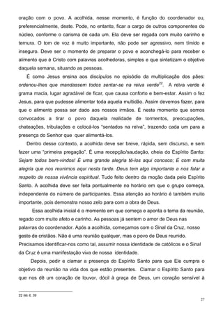 oração com o povo. A acolhida, nesse momento, é função do coordenador ou,
preferencialmente, deste. Pode, no entanto, ficar a cargo de outros componentes do
núcleo, conforme o carisma de cada um. Ela deve ser regada com muito carinho e
ternura. O tom de voz é muito importante, não pode ser agressivo, nem tímido e
inseguro. Deve ser o momento de preparar o povo e aconchegá-lo para receber o
alimento que é Cristo com palavras acolhedoras, simples e que sintetizam o objetivo
daquela semana, situando as pessoas.
    É como Jesus ensina aos discípulos no episódio da multiplicação dos pães:
ordenou-lhes que mandassem todos sentar-se na relva verde22. A relva verde é
grama macia, lugar agradável de ficar, que causa conforto e bem-estar. Assim o fez
Jesus, para que pudesse alimentar toda aquela multidão. Assim devemos fazer, para
que o alimento possa ser dado aos nossos irmãos. É neste momento que somos
convocados a tirar o povo daquela realidade de tormentos, preocupações,
chateações, tribulações e colocá-los “sentados na relva”, trazendo cada um para a
presença do Senhor que quer alimentá-los.
    Dentro desse contexto, a acolhida deve ser breve, rápida, sem discurso, e sem
fazer uma “primeira pregação”. É uma recepção/saudação, cheia do Espírito Santo:
Sejam todos bem-vindos! É uma grande alegria tê-los aqui conosco; É com muita
alegria que nos reunimos aqui nesta tarde. Deus tem algo importante a nos falar a
respeito de nossa vivência espiritual. Tudo feito dentro da moção dada pelo Espírito
Santo. A acolhida deve ser feita pontualmente no horário em que o grupo começa,
independente do número de participantes. Essa atenção ao horário é também muito
importante, pois demonstra nosso zelo para com a obra de Deus.
        Essa acolhida inicial é o momento em que começa e aponta o tema da reunião,
regado com muito afeto e carinho. As pessoas já sentem o amor de Deus nas
palavras do coordenador. Após a acolhida, começamos com o Sinal da Cruz, nosso
gesto de cristãos. Não é uma reunião qualquer, mas o povo de Deus reunido.
Precisamos identificar-nos como tal, assumir nossa identidade de católicos e o Sinal
da Cruz é uma manifestação viva de nossa identidade.
       Depois, pedir e clamar a presença do Espírito Santo para que Ele cumpra o
objetivo da reunião na vida dos que estão presentes. Clamar o Espírito Santo para
que nos dê um coração de louvor, dócil à graça de Deus, um coração sensível à


22 Mc 6, 39
                                                                                   27
 