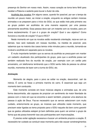 presença do Senhor em nosso meio. Assim, nosso coração se torna terra fértil para
receber a Palavra e sedento para louvar o Autor da vida.
   Acolhida dos novatos: Em alguns casos, quando for possível, por ser o tempo da
reunião um pouco maior, ao iniciar a oração, enquanto os antigos cantam músicas
animadas e se preparam para o início do GOU, os que estão indo pela primeira vez
ao grupo podem ser acolhidos de uma maneira especial, por uma pessoa
previamente escolhida. Essa pessoa deve sair um instante com os novatos, para um
breve esclarecimento: O que é o grupo de oração? Qual o seu objetivo? Como
funciona a reunião de oração? O que é RCC?
   Neste momento em que os novatos estão recebendo orientação, reza-se com os
demais. Isso será realizado em nossas reuniões, na medida do possível, pois
sabemos que na maioria dos casos temos vinte minutos para a reunião, tornando-se
inviável a acolhida em separado para os novatos.
   É muito importante também que os servos da acolhida se preocupem em manter
um cadastro atualizado dos participantes do grupo, para que a acolhida possa ser
também realizada fora da reunião de oração, por exemplo com um cartão pelo
aniversário, um telefonema lembrando que o GOU sentiu falta da pessoa na ultimar
reunião, momentos de lazer com a turma do GOU, etc.


Animação

      Momento de alegria, para o povo se soltar na oração, descontrair, sair da
inércia. É como se fosse a primeira marcha do carro. É essencial que seja um
momento bem conduzido.
      Este momento consiste em levar músicas alegres e animadas que, de uma
forma descontraída, são capazes de propiciar um sentimento de maior liberdade da
pessoa com o meio em que se encontra e assim também, propiciar uma abertura da
pessoa à ação de Deus. Faz-se necessário que os servos selecionem com muito
cuidado, anteriormente ao grupo, as músicas que utilizarão neste momento, que
precisam estar ligadas ao tema proposto para o GOU naquele dia bem como garantir
que os gestos utilizados estejam já bem definidos para quem vai animar o grupo de
forma que ela possa transmitir isso aos participantes sem improvisações.
      É preciso evitar agitação excessiva e buscar um ambiente propício a oração. É
necessário ter cuidado ao conduzir esse momento para não causar constrangimentos

                                                                                 28
 