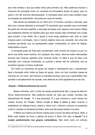 aos mais tímidos e aos que estão vindo pela primeira vez. Não podemos encarar o
momento de animação como um momento de brincadeira dentro do grupo, pois se
assim o for ele torna-se desnecessário. A animação deve servir para também tocar
os corações da assembléia, não pode ser vazia de sentido.
        Mas diante da realidade de um GOU com 15 minutos, durante o intervalo, qual
deve ser o tempo dedicado à animação? É importante aqui ressaltar que a animação
faz parte de uma boa acolhida, e ela pode acontecer com apenas uma música. Basta
que estejamos abertos ao Espírito para que essa música seja ministrada com unção
para cumprir o seu efeito. Se o grupo é mais longo podemos usar uma ou mais
músicas para a animação, mas o mesmo objetivo deve ser cumprido: dar uma boa
acolhida permitindo que os participantes sejam introduzidos no clima de alegria,
fraternidade e louvor.
     A animação pode ser feita pelo coordenador, pelo ministro de música ou por um
servo que tenha esse carisma. Em qualquer dos casos, deve-se evitar interrupções
bruscas das músicas agitadas para músicas lentas. O ideal é que se faça uma
transição com músicas moderadas, ou quando o tempo não for suficiente, que se
escolham apenas a música moderada.
     Em todos os momentos do grupo de oração é interessante que o coordenador
faça a transição entre todas as fases do grupo, como um bom condutor passa as
marchas em um carro, sem trancos ou paradas bruscas, para que a assembléia nem
perceba o encadeamento da reunião, mas desfrute do clima agradável que ela cria.


Oração – Preferencialmente de Louvor

        Nesse momento, com o início da oração propriamente dita, o grupo já está em
franco desenvolvimento. Não podemos perder de vista que nossas reuniões são
basicamente de oração. É o que prevalece. É o que consome o maior tempo em
nossos Grupos de Oração. Nossa função é levar o povo a orar, levá-los a
estabelecer um diálogo franco, aberto e íntimo com o Senhor; conduzir os presentes
a abrir o coração na presença de Deus, para que Ele possa realizar sua obra.
        A Bíblia nos mostra que fomos criados para o louvor da glória de Deus. Aliás, a
Bíblia está repleta de hinos e gestos de louvor a Deus. Por isso, o louvor23 é a
oração predominante nos grupos carismáticos. Não tanto como um esforço


23 A oração de louvor é uma essência da espiritualidade carismática e sempre deve-se dar especial atenção à ela.
                                                                                                                   29
 