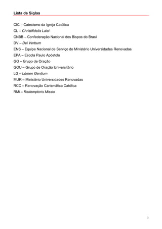 Lista de Siglas


CIC – Catecismo da Igreja Católica
CL – Christifidelis Laici
CNBB – Confederação Nacional dos Bispos do Brasil
DV – Dei Verbum
ENS – Equipe Nacional de Serviço do Ministério Universidades Renovadas
EPA – Escola Paulo Apóstolo
GO – Grupo de Oração
GOU – Grupo de Oração Universitário
LG – Lúmen Gentium
MUR – Ministério Universidades Renovadas
RCC – Renovação Carismática Católica
RMi – Redemptoris Missio




                                                                         3
 
