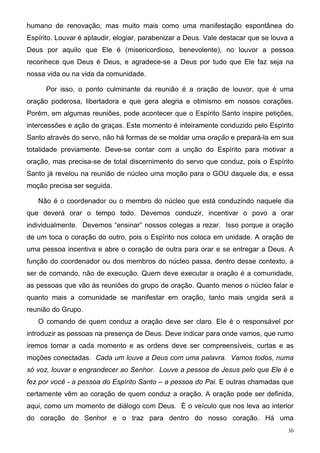 humano de renovação, mas muito mais como uma manifestação espontânea do
Espírito. Louvar é aplaudir, elogiar, parabenizar a Deus. Vale destacar que se louva a
Deus por aquilo que Ele é (misericordioso, benevolente), no louvor a pessoa
reconhece que Deus é Deus, e agradece-se a Deus por tudo que Ele faz seja na
nossa vida ou na vida da comunidade.

      Por isso, o ponto culminante da reunião é a oração de louvor, que é uma
oração poderosa, libertadora e que gera alegria e otimismo em nossos corações.
Porém, em algumas reuniões, pode acontecer que o Espírito Santo inspire petições,
intercessões e ação de graças. Este momento é inteiramente conduzido pelo Espírito
Santo através do servo, não há formas de se moldar uma oração e prepará-la em sua
totalidade previamente. Deve-se contar com a unção do Espírito para motivar a
oração, mas precisa-se de total discernimento do servo que conduz, pois o Espírito
Santo já revelou na reunião de núcleo uma moção para o GOU daquele dia, e essa
moção precisa ser seguida.

   Não é o coordenador ou o membro do núcleo que está conduzindo naquele dia
que deverá orar o tempo todo. Devemos conduzir, incentivar o povo a orar
individualmente. Devemos “ensinar” nossos colegas a rezar. Isso porque a oração
de um toca o coração do outro, pois o Espírito nos coloca em unidade. A oração de
uma pessoa incentiva e abre o coração de outra para orar e se entregar a Deus. A
função do coordenador ou dos membros do núcleo passa, dentro desse contexto, a
ser de comando, não de execução. Quem deve executar a oração é a comunidade,
as pessoas que vão às reuniões do grupo de oração. Quanto menos o núcleo falar e
quanto mais a comunidade se manifestar em oração, tanto mais ungida será a
reunião do Grupo.
   O comando de quem conduz a oração deve ser claro. Ele é o responsável por
introduzir as pessoas na presença de Deus. Deve indicar para onde vamos, que rumo
iremos tomar a cada momento e as ordens deve ser compreensíveis, curtas e as
moções conectadas. Cada um louve a Deus com uma palavra. Vamos todos, numa
só voz, louvar e engrandecer ao Senhor. Louve a pessoa de Jesus pelo que Ele é e
fez por você - a pessoa do Espírito Santo – a pessoa do Pai. E outras chamadas que
certamente vêm ao coração de quem conduz a oração. A oração pode ser definida,
aqui, como um momento de diálogo com Deus. É o veículo que nos leva ao interior
do coração do Senhor e o traz para dentro do nosso coração. Há uma
                                                                                    30
 