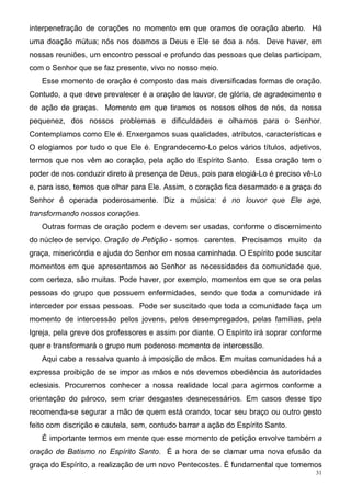 interpenetração de corações no momento em que oramos de coração aberto. Há
uma doação mútua; nós nos doamos a Deus e Ele se doa a nós. Deve haver, em
nossas reuniões, um encontro pessoal e profundo das pessoas que delas participam,
com o Senhor que se faz presente, vivo no nosso meio.
   Esse momento de oração é composto das mais diversificadas formas de oração.
Contudo, a que deve prevalecer é a oração de louvor, de glória, de agradecimento e
de ação de graças. Momento em que tiramos os nossos olhos de nós, da nossa
pequenez, dos nossos problemas e dificuldades e olhamos para o Senhor.
Contemplamos como Ele é. Enxergamos suas qualidades, atributos, características e
O elogiamos por tudo o que Ele é. Engrandecemo-Lo pelos vários títulos, adjetivos,
termos que nos vêm ao coração, pela ação do Espírito Santo. Essa oração tem o
poder de nos conduzir direto à presença de Deus, pois para elogiá-Lo é preciso vê-Lo
e, para isso, temos que olhar para Ele. Assim, o coração fica desarmado e a graça do
Senhor é operada poderosamente. Diz a música: é no louvor que Ele age,
transformando nossos corações.
   Outras formas de oração podem e devem ser usadas, conforme o discernimento
do núcleo de serviço. Oração de Petição - somos carentes. Precisamos muito da
graça, misericórdia e ajuda do Senhor em nossa caminhada. O Espírito pode suscitar
momentos em que apresentamos ao Senhor as necessidades da comunidade que,
com certeza, são muitas. Pode haver, por exemplo, momentos em que se ora pelas
pessoas do grupo que possuem enfermidades, sendo que toda a comunidade irá
interceder por essas pessoas. Pode ser suscitado que toda a comunidade faça um
momento de intercessão pelos jovens, pelos desempregados, pelas famílias, pela
Igreja, pela greve dos professores e assim por diante. O Espírito irá soprar conforme
quer e transformará o grupo num poderoso momento de intercessão.
   Aqui cabe a ressalva quanto à imposição de mãos. Em muitas comunidades há a
expressa proibição de se impor as mãos e nós devemos obediência às autoridades
eclesiais. Procuremos conhecer a nossa realidade local para agirmos conforme a
orientação do pároco, sem criar desgastes desnecessários. Em casos desse tipo
recomenda-se segurar a mão de quem está orando, tocar seu braço ou outro gesto
feito com discrição e cautela, sem, contudo barrar a ação do Espírito Santo.
   É importante termos em mente que esse momento de petição envolve também a
oração de Batismo no Espírito Santo. É a hora de se clamar uma nova efusão da
graça do Espírito, a realização de um novo Pentecostes. É fundamental que tomemos
                                                                                   31
 