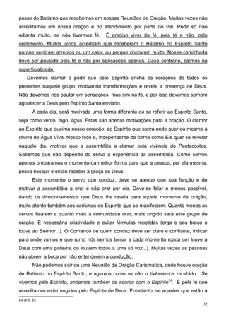 posse do Batismo que recebemos em nossas Reuniões de Oração. Muitas vezes não
acreditamos em nossa oração e no atendimento por parte do Pai. Pedir só não
adianta muito, se não tivermos fé.      É preciso viver da fé, pela fé e não, pelo
sentimento. Muitos ainda acreditam que receberam o Batismo no Espírito Santo
porque sentiram arrepios ou um calor, ou porque choraram muito. Nossa caminhada
deve ser pautada pela fé e não por sensações apenas. Caso contrário, caímos na
superficialidade.
     Devemos clamar e pedir que este Espírito encha os corações de todos os
presentes naquele grupo, motivando transformações e revele a presença de Deus.
Não devemos nos pautar em sensações, mas sim na fé, e por isso devemos sempre
agradecer a Deus pelo Espírito Santo enviado.
        A cada dia, será motivada uma forma diferente de se referir ao Espírito Santo,
seja como vento, fogo, água. Estas são apenas motivações para a oração. O clamor
ao Espírito que queima nosso coração, ao Espírito que sopra onde quer ou mesmo à
chuva de Água Viva. Nosso foco é, independente da forma como Ele quer se revelar
naquele dia, motivar que a assembléia a clamar pela vivência de Pentecostes.
Sabemos que não depende do servo a experiência da assembléia. Como servos
apenas preparamos o momento da melhor forma para que a pessoa, por ela mesma,
possa desejar e então receber a graça de Deus.
        Este momento o servo que conduz, deve se atentar que sua função é de
motivar a assembléia a orar e não orar por ela. Deve-se falar o menos possível,
dando os direcionamentos que Deus lhe revela para aquele momento de oração,
muito atento também aos carismas do Espírito que se manifestem. Quanto menos os
servos falarem e quanto mais a comunidade orar, mais ungido será este grupo de
oração. É necessária criatividade e evitar fórmulas repetidas (erga o seu braço e
louve ao Senhor...). O Comando de quem conduz deve ser claro e confiante, indicar
para onde vamos e que rumo nós iremos tomar a cada momento (cada um louve a
Deus com uma palavra, ou louvem todos a uma só voz...). Muitas vezes as pessoas
não abrem a boca por não entenderem a condução.
        Não podemos sair de uma Reunião de Oração Carismática, onde houve oração
de Batismo no Espírito Santo, e agirmos como se não o tivéssemos recebido. Se
vivemos pelo Espírito, andemos também de acordo com o Espírito24. É pela fé que
acreditamos estar ungidos pelo Espírito de Deus. Entretanto, se aqueles que estão à
24 Gl 5, 25
                                                                                    32
 