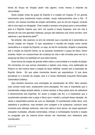 frente do Grupo de Oração assim não agirem, muito menos o restante da
comunidade.
    Outra oração cheia da graça do Espírito é a oração em línguas. É um grande
instrumento para mantermos nosso contato, nosso relacionamento com o Pai. É
comum, em nossas reuniões de oração carismática, que se ore em línguas, contudo
não é uma regra ou obrigação. Esta oração é sempre uma graça para a comunidade,
pois é o Espírito mesmo que vem, em auxílio à nossa fraqueza, orar em nós e
através de nós com gemidos inefáveis, porque não sabemos orar como convém, nem
sabemos o que devemos pedir25.
    No entanto, não caiamos no erro de entender que a reunião só é carismática se
houver oração em línguas. O que caracteriza a reunião de oração como sendo
carismática é a moção do Espírito, ou seja, se ela foi conduzida, dirigida e preparada
sob a moção do Espírito Santo; se as pessoas receberam a graça de Deus, foram
tocadas, fazem um compromisso de mudança de vida e são enviadas para ser luz e
presença de Deus na realidade em que está inserido.
    Outra forma de oração de grande efeito sobre a comunidade é a oração da Igreja.
Há momentos em que somos chamados a realizar uma missa, uma celebração da
Palavra ou até mesmo fazer a oração do terço refletida, rezado sob a inspiração do
Espírito Santo.   Só que estes momentos devem ser esporádicos. O que deve
prevalecer é a reunião de oração, pois é a nossa identidade enquanto Renovação
Carismática Católica.
    Aqui também devemos uma orientação ao coordenador do GOU. Nem sempre
tudo correrá muito bem, exatamente como planejado. Por isso é importante que o
coordenador esteja sempre atento, e clame sempre a Deus pelos dons de sabedoria
e discernimento dos Espíritos. As vezes a oração não flui, e é importante que o
coordenador perceba isso e peça a Deus que o mostre o porquê dessa situação. As
vezes a assembléia precisa de cura ou libertação. O coordenador então deve, com
sabedoria e prudência, mas também com coragem e fé audaciosa, conduzir esse
momento sem atitudes extremas, mas com calma e bom senso. As vezes aparecem
situações inusitadas, atitudes extremadas, críticas e contestações durante a oração
ou pregação que da mesma forma devem ser resolvidas com sabedoria pelo
coordenador.


25 Rm 8, 26
                                                                                    33
 